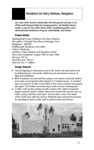 Residence for Mary Mathew, Bangalore
                          for Mary Mathe Bangalor
                                      hew      alore


    At a time when human relationship with the ground and sky is cut
    off by multi-storeyed high-rise energy guzzlers, the Mathew house
    makes a case for the urban house with a traditional garden court,
    determined by limitations of space, affordability, and climate

    Project details
    Project det
Building/project name Residence for Mary Mathew
Site address 2 Temple Trees Row, Viveknagar Post
Bangalore – 560 047
Building type Residence-cum-office
Climate Moderate
Architects Nisha Mathew and Soumitro Ghosh
Y of start/completion August 1995 to June 1996
 ear
Site area 237 m²
Total floor area 236 m²
Total cost Rs 1.1 million

           featur
            eatures
    Design features
n   Natural lighting is extensively used in the north-east and north-west
    by hollowing out courtyards, which become permanent sources of
    light and ventilation.
n   Roof insulation was provided by using a roof system of precast hollow
    terracotta curved panels with nominal G I reinforcement. A nominal
    layer of concrete of only 2-inch thick at the crown of panel was poured
    into place. The hollow terracotta layer works as heat-resisting layer.
n   A thick ‘wall’ on the southern/south-western side, which comprised
    largely masonry surface within which were located the services such as
    toilets, pantry, kitchen work space, and servants’ room. The depth
    of the south-west wall was used to shield the heat and provide pockets
    for openings located on this ‘wall’ to pull in south-west breeze.




                                                                        13
 