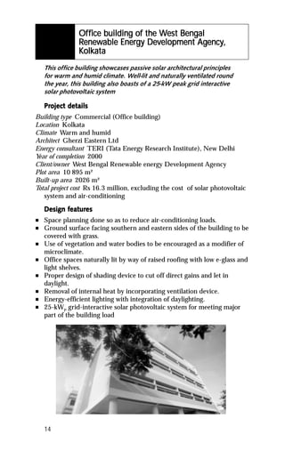 Of fice building of the West Bengal
                Off                 the Wes Bengal
                                         est
                 enew        Energy Dev          Agency,
                Renewable Energy Development Agency,
                 olkat
                     ata
                Kolkata
    This office building showcases passive solar architectural principles
    for warm and humid climate. Well-lit and naturally ventilated round
    the year, this building also boasts of a 25-kW peak grid interactive
    solar photovoltaic system

    Project details
    Project det
Building type Commercial (Office building)
Location Kolkata
Climate Warm and humid
Architect Gherzi Eastern Ltd
Energy consultant TERI (Tata Energy Research Institute), New Delhi
Year of completion 2000
Client/owner West Bengal Renewable energy Development Agency
Plot area 10 895 m²
Built-up area 2026 m²
Total project cost Rs 16.3 million, excluding the cost of solar photovoltaic
   system and air-conditioning

           featur
            eatures
    Design features
n   Space planning done so as to reduce air-conditioning loads.
n   Ground surface facing southern and eastern sides of the building to be
    covered with grass.
n   Use of vegetation and water bodies to be encouraged as a modifier of
    microclimate.
n   Office spaces naturally lit by way of raised roofing with low e-glass and
    light shelves.
n   Proper design of shading device to cut off direct gains and let in
    daylight.
n   Removal of internal heat by incorporating ventilation device.
n   Energy-efficient lighting with integration of daylighting.
n   25-kWP grid-interactive solar photovoltaic system for meeting major
    part of the building load




    14
 