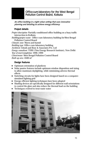 Office-cum-laboratory for the West Bengal
                Office-cum-laboratory for the Wes Bengal
                                ator            est
                          Control Board, Kolkata
                                          olkat
                Pollution Control Board, Kolkata

    An office building in a tight urban setting that uses innovative
    planning and detailing to achieve energy efficiency

    Project details
    Project det
Project description Partially conditioned office building on a busy traffic
   intersection in Kolkata.
Building/project name Office-cum-laboratory building for West Bengal
   Pollution Control Board
Climatic zone Warm and humid
Building type Office-cum-laboratory building
Architects Ghosh and Bose & Associates Pvt. Ltd
Energy consultant TERI (Tata Energy Research Institute), New Delhi
Y of start/completion 1996–1999
 ear
Client/owner West Bengal Pollution Control Board
Built-up area 4500 m²

           featur
            eatures
    Design features
n   Optimum orientation of planform
n   Solar passive features include optimum window disposition and sizing
    to allow maximum daylighting, while minimizing adverse thermal
    effects
n   Switching circuits for lights have been designed based on a computer-
    simulated lighting grid
n   Energy-efficient lighting techniques have been adopted
n   Shading devices are specifically designed for different wall orientations
    to control the glare and also reduce the thermal load on the building
n   Techniques evolved to treat waste water




                                                                        15
 