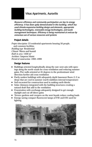 Vikas Apartments, Auroville
                 ikas Apartments, Auro

    Resource efficiency and community participation are key to energy
    efficiency. It has been aptly demonstrated in this building, which has
    used climate-responsive building design and elements, appropriate
    building technologies, renewable energy technologies, and waste
    management techniques. Efficiency is being maintained at end-use by
    conscious use of various resources and systems

    Project details
    Project det
Project description 23 residential apartments housing 50 people,
  and common facilities
Building type Residential
Climate Warm and humid
Built in area 1420 m²
Architect Satprem Maini
Period of construction 1992–1999

           featur
            eatures
    Design features
n   Buildings oriented longitudinally along the east–west axis with open-
    ings along the north–south for cross-ventilation and reducing summer
    gains. Pier walls oriented at 45 degrees to the predominant wind
    direction further aid cross ventilation
n   Partly sunken buildings with adequately daylit basement floors (1.2 m
    deep) that are cool in summer (earth stabilizes internal temperature)
n   Soil excavated for construction used in making earth-blocks
n   Solar chimneys integrated with the building structures creating a
    natural draft that add to the ventilation
n   Fenestration with overhangs adequately designed to get enough
    daylight and cut off direct gains
n   Terrace gardens and creepers on the west façade reduce cooling loads
n   Energy-saving compact fluorescent lamps of 9 W and 6 W used for
    lighting




    16
 