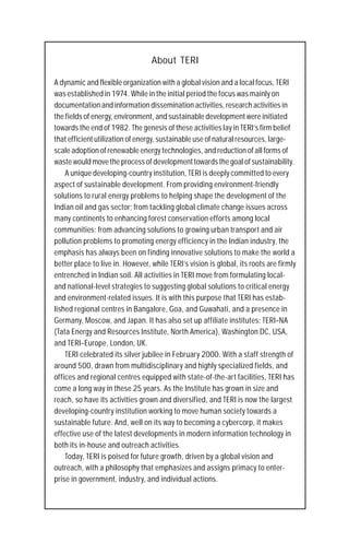About TERI

A dynamic and flexible organization with a global vision and a local focus, TERI
was established in 1974. While in the initial period the focus was mainly on
documentation and information dissemination activities, research activities in
the fields of energy, environment, and sustainable development were initiated
towards the end of 1982. The genesis of these activities lay in TERI’s firm belief
that efficient utilization of energy, sustainable use of natural resources, large-
scale adoption of renewable energy technologies, and reduction of all forms of
waste would move the process of development towards the goal of sustainability.
    A unique developing-country institution, TERI is deeply committed to every
aspect of sustainable development. From providing environment-friendly
solutions to rural energy problems to helping shape the development of the
Indian oil and gas sector; from tackling global climate change issues across
many continents to enhancing forest conservation efforts among local
communities; from advancing solutions to growing urban transport and air
pollution problems to promoting energy efficiency in the Indian industry, the
emphasis has always been on finding innovative solutions to make the world a
better place to live in. However, while TERI’s vision is global, its roots are firmly
entrenched in Indian soil. All activities in TERI move from formulating local-
and national-level strategies to suggesting global solutions to critical energy
and environment-related issues. It is with this purpose that TERI has estab-
lished regional centres in Bangalore, Goa, and Guwahati, and a presence in
Germany, Moscow, and Japan. It has also set up affiliate institutes: TERI–NA
(Tata Energy and Resources Institute, North America), Washington DC, USA,
and TERI–Europe, London, UK.
    TERI celebrated its silver jubilee in February 2000. With a staff strength of
around 500, drawn from multidisciplinary and highly specialized fields, and
offices and regional centres equipped with state-of-the-art facilities, TERI has
come a long way in these 25 years. As the Institute has grown in size and
reach, so have its activities grown and diversified, and TERI is now the largest
developing-country institution working to move human society towards a
sustainable future. And, well on its way to becoming a cybercorp, it makes
effective use of the latest developments in modern information technology in
both its in-house and outreach activities.
    Today, TERI is poised for future growth, driven by a global vision and
outreach, with a philosophy that emphasizes and assigns primacy to enter-
prise in government, industry, and individual actions.
 