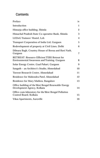 Contents

Preface                                               iv
Introduction                                           1
Himurja office building, Shimla                        2
Himachal Pradesh State Co-operative Bank, Shimla       3
LEDeG Trainees’ Hostel, Leh                            4
Transport Corporation of India Ltd, Gurgaon            5
Redevelopment of property at Civil Lines, Delhi        6
Dilwara Bagh, Country House of Reena and Ravi Nath,
Gurgaon                                                7
RETREAT: Resource Efficient TERI Retreat for
Environmental Awareness and Training, Gurgaon          8
Solar Energy Centre, Gual Pahari, Gurgaon              9
Sangath – an Architect’s Studio, Ahmedabad            10
Torrent Research Centre, Ahmedabad                    11
Residence for Mahendra Patel, Ahmedabad               12
Residence for Mary Mathew, Bangalore                  13
Office building of the West Bengal Renewable Energy
Development Agency, Kolkata                           14
Office-cum-laboratory for the West Bengal Pollution
Control Board, Kolkata                                15
Vikas Apartments, Auroville                           16
 
