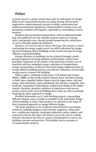 Preface
A penny saved is a penny earned, they said. So with joules of energy!
With recent exponential increases in energy pricing, the formerly
neglected or underestimated concept of energy conservation has
swiftly assumed great significance and potential in cutting costs and
promoting economic development, especially in a developing-country
scenario.
    Reckless and unrestrained urbanization, with its haphazard build-
ings, has bulldozed over the valuable natural resources of energy,
water, and ground cover, thereby greatly hampering the critical proc-
ess of eco-friendly habitat development.
    However, it is not too late to retrace the steps. The resource crunch
confronting the energy supply sector can still be alleviated by design-
ing and developing future buildings on the sound concepts of energy
efficiency and sustainability.
    Energy efficiency in buildings can be achieved through a multi-
pronged approach involving adoption of bioclimatic architectural
principles responsive to the climate of the particular location; use of
materials with low embodied energy; reduction of transportation
energy; incorporation of efficient structural design; implementation of
energy-efficient building systems; and effective utilization of renewable
energy sources to power the building.
    India is quite a challenge in this sense. N K Bansal and Gernot
Minke (1988), in their book entitled Climatic Zones and Rural Housing
in India, have classified Indian climate into six major zones: cold and
sunny, cold and cloudy, warm and humid, hot and dry, composite, and
moderate. Translation of bioclimatic architectural design in the Indian
context, therefore, provides a plethora of experiences and success
stories to learn from. Several buildings have come up, fully or partially
adopting the above approach to design.
    Detailed information on 41 such building projects, representing
different climatic zones of India, is available in the book titled Energy-
efficient buildings in India. These projects are selected on the basis of
their integrated approach to energy-efficient design.
    The book will prove to be of interest and of benefit to practising
architects, building designers and scientists, engineers, urban plan-
ners, architecture students, municipal authorities, policy makers, and
concerned citizens. We expect the book to serve not only as a handy
reference document but also as a source of inspiration to correct our
building concepts and practices. This booklet carries synopsis of
15 representative projects.
 