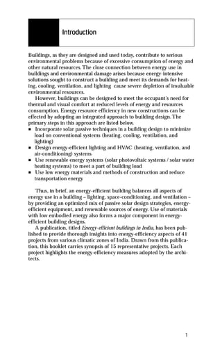 Introduction
               Introduction


Buildings, as they are designed and used today, contribute to serious
environmental problems because of excessive consumption of energy and
other natural resources. The close connection between energy use in
buildings and environmental damage arises because energy-intensive
solutions sought to construct a building and meet its demands for heat-
ing, cooling, ventilation, and lighting cause severe depletion of invaluable
environmental resources.
   However, buildings can be designed to meet the occupant’s need for
thermal and visual comfort at reduced levels of energy and resources
consumption. Energy resource efficiency in new constructions can be
effected by adopting an integrated approach to building design. The
primary steps in this approach are listed below.
n Incorporate solar passive techniques in a building design to minimize
   load on conventional systems (heating, cooling, ventilation, and
   lighting)
n Design energy-efficient lighting and HVAC (heating, ventilation, and
   air-conditioning) systems
n Use renewable energy systems (solar photovoltaic systems / solar water
   heating systems) to meet a part of building load
n Use low energy materials and methods of construction and reduce
   transportation energy

    Thus, in brief, an energy-efficient building balances all aspects of
energy use in a building – lighting, space-conditioning, and ventilation –
by providing an optimized mix of passive solar design strategies, energy-
efficient equipment, and renewable sources of energy. Use of materials
with low embodied energy also forms a major component in energy-
efficient building designs.
    A publication, titled Energy-efficient buildings in India, has been pub-
lished to provide thorough insights into energy-efficiency aspects of 41
projects from various climatic zones of India. Drawn from this publica-
tion, this booklet carries synopsis of 15 representative projects. Each
project highlights the energy-efficiency measures adopted by the archi-
tects.




                                                                         1
 