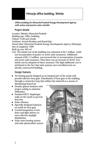 Himurja of fice building, Shimla
                Himurja off


    Office building for Himachal Pradesh Energy Development Agency
    with active and passive solar retrofits

    Project details
    Project det
Location Shimla, Himachal Pradesh
Building type Office building
Climate Cold and cloudy
Architects Arvind Krishan and Kunal Jain
Owner/client Himachal Pradesh Energy Development Agency (Himurja)
Year of completion 1997
Built-up area 635 m²
Cost The initial cost of the building was estimated at Rs 7 million (with-
   out incorporation of passive or active solar measures). Additional
   amount of Rs 1.3 million was incurred due to incorporation of passive
   and active solar measures. Thus there was an increase of 18.6% over
   initial cost by adoption of these measures. The high additional cost is
   attributed to the fact that solar systems were retrofitted onto an
   already constructed building.

           featur
            eatures
    Design features
n   Air heating panels designed as an integral part of the south wall
    provide effective heat gain. Distribution of heat gain in the building
    through a connective loop that utilizes the stairwell as a means of
    distributing heated air
n   Double-glazed windows with
    proper sealing to minimize
    infiltration
n   Insulated RCC diaphragm
    walls on the north to prevent
    heat loss
n   Solar chimney
n   Specially designed solarium
    on south for heat gain
n   Careful integration of win-
    dows and light shelves en-
    sures effective daylight
    distribution
n   Solar water heating system
    and solar photovoltaic system




    2
 