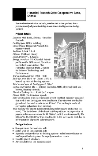 Himachal Pradesh State Co-operativ
                                              ative
                Himachal Pradesh State Co-operative Bank,
                Shimla

    Innovative combination of solar passive and active systems for a
    predominantly day-use building to cut down heating needs during
    winters

    Project details
    Project det
Location Mall Road, Shimla, Himachal
   Pradesh
Building type Office building
Client/Owner Himachal Pradesh Co-
   operative Bank
Architect Ashok B Lall
Climate Cold and cloudy
Local Architect C L Gupta
Energy consultant S S Chandel, Princi-
   pal Scientific Officer and Coordina-
   tor, Solar House Action Plan
   Himachal Pradesh, State Council
   for Science, Technology, and
   Environment.
Y of start/completion 1995–1998
 ear
Built-up area 1650 m² (about 35% is
   heated by solar air heating system)
Total area of solar air heating panels 38 m²
Cost of entire system Rs 1.1 million (includes AHU, electrical back-up,
   blower, ducting controls)
Electrical back-up 3 × 15 kW (in 3 stages)
Blower 4000 cfm (constant speed)
Brief specifications The external walls are 23-cm thick masonry construc-
   tion with 5-cm thick glass wool insulation. The windows are double-
   glazed and the total area is about 155 m². The roofing is made of
   corrugated galvanized iron sheeting.
Total building cost Rs 22 million (including solar passive and active fea-
   tures). The initial cost of the bank building without incorporation of
   passive solar measures was Rs 12 666/m², which was increased by Rs
   680/m² to Rs 13 346/m² thus resulting in 5.6% increase in cost due to
   incorporation of passive solar measures

           featur
            eatures
    Design features
n   Sunspaces on the southern side
n   Solar wall on the southern side
n   Specially designed solar air heating system – solar heat collector on
    roof-top with duct system for supply to various rooms
n   Double-glazed windows
n   Air-lock lobby at the main entrance

                                                                        3
 