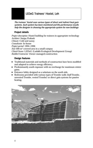 Tr        Host
                LEDeG Trainees’ Hostel, Leh

    The trainees’ hostel uses various types of direct and indirect heat gain
    systems. Each system has been monitored and the performance results
    help the designer in choosing the appropriate system for new buildings

    Project details
    Project det
Project description Hostel building for trainees in appropriate technology
Architect Sanjay Prakash
Climate Cold and sunny
Consultants In-house
Project period 1994–1996
Size 300 m² covered area in a small campus
Client/Owner LEDeG (Ladakh Ecological Development Group)
Builder/Contractor Owner-managed construction

           featur
            eatures
    Design features
n   Traditional materials and methods of construction have been modified
    and adapted to achieve energy efficiency
n   Predominantly south exposure with no overhangs for maximum winter
    gains.
n   Entrance lobby designed as a solarium on the south side.
n   Bedrooms provided with various types of Trombe walls (half Trombe,
    unvented Trombe, vented Trombe) or direct gain systems for passive
    heating.




    4
 