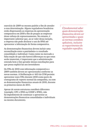 11IFRS e CPCs - A nova contabilidade brasileira
exercício de 2009 no mesmo padrão a fim de atender
a essa determinação. Alguns reguladores brasileiros
estão dispensando as empresas da apresentação
comparativa em 2010 a fim de poupar as empresas
desse esforço de reprocessamento. No entanto, é
importante salientar que, ao se valer dessa isenção,
a empresa não pode declarar o uso do IFRS até
apresentar a informação de forma comparativa.
As demonstrações financeiras devem incluir uma
reconciliação entre o patrimônio e o resultado
consolidado e individual. Como existe no mercado a
falsa noção de que não haverá diferenças ou que estas
serão imateriais, é importante que a administração
entenda bem o fato gerador dessas conciliações para
que possa explicá-las aos investidores
Os ITRs de 2010 com informação comparativa a
2009 também devem ser apresentados conforme as
novas normas. A Deliberação nº 603 da CVM permite
apresentar esses ITRs durante 2010 como parte do
cronograma de reporte normal da companhia, ou com
as demonstrações financeiras anuais de 2010, durante
os primeiros meses de 2011.
Apesar de serem estruturas contábeis diferentes
(exemplo: CPC e IFRS ou COSIF e IFRS), não
há impedimento de continuar a apresentar as
demonstrações financeiras consolidadas e individuais
no mesmo documento.
É fundamental saber
quais demonstrações
financeiras devem ser
apresentadas e quais
as normas contábeis
aplicáveis, inclusive
os requerimentos do
regulador específico.
 