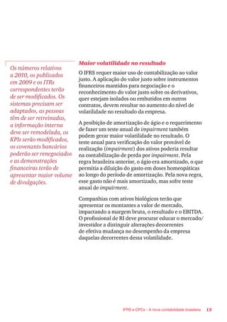 13IFRS e CPCs - A nova contabilidade brasileira
Os números relativos
a 2010, os publicados
em 2009 e os ITRs
correspondentes terão
de ser modificados. Os
sistemas precisam ser
adaptados, as pessoas
têm de ser retreinadas,
a informação interna
deve ser remodelada, os
KPIs serão modificados,
os covenants bancários
poderão ser renegociados
e as demonstrações
financeiras terão de
apresentar maior volume
de divulgações.
Maior volatilidade no resultado
O IFRS requer maior uso de contabilização ao valor
justo. A aplicação do valor justo sobre instrumentos
financeiros mantidos para negociação e o
reconhecimento do valor justo sobre os derivativos,
quer estejam isolados ou embutidos em outros
contratos, devem resultar no aumento do nível de
volatilidade no resultado da empresa.
A proibição de amortização de ágio e o requerimento
de fazer um teste anual de impairment também
podem gerar maior volatilidade no resultado. O
teste anual para verificação do valor provável de
realização (impairment) dos ativos poderia resultar
na contabilização de perda por impairment. Pela
regra brasileira anterior, o ágio era amortizado, o que
permitia a diluição do gasto em doses homeopáticas
ao longo do período de amortização. Pela nova regra,
esse gasto não é mais amortizado, mas sofre teste
anual de impairment.
Companhias com ativos biológicos terão que
apresentar os montantes a valor de mercado,
impactando a margem bruta, o resultado e o EBITDA.
O profissional de RI deve procurar educar o mercado/
investidor a distinguir alterações decorrentes
de efetiva mudança no desempenho da empresa
daquelas decorrentes dessa volatilidade.
 