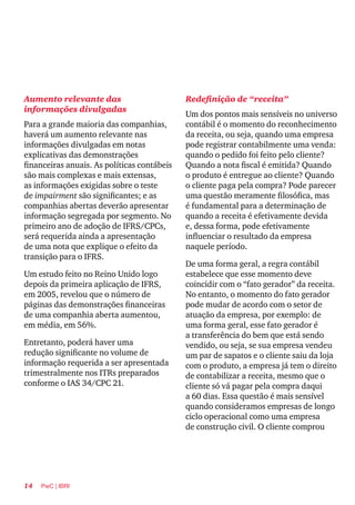 14 PwC | IBRI
Aumento relevante das
informações divulgadas
Para a grande maioria das companhias,
haverá um aumento relevante nas
informações divulgadas em notas
explicativas das demonstrações
financeiras anuais. As políticas contábeis
são mais complexas e mais extensas,
as informações exigidas sobre o teste
de impairment são significantes; e as
companhias abertas deverão apresentar
informação segregada por segmento. No
primeiro ano de adoção de IFRS/CPCs,
será requerida ainda a apresentação
de uma nota que explique o efeito da
transição para o IFRS.
Um estudo feito no Reino Unido logo
depois da primeira aplicação de IFRS,
em 2005, revelou que o número de
páginas das demonstrações financeiras
de uma companhia aberta aumentou,
em média, em 56%.
Entretanto, poderá haver uma
redução significante no volume de
informação requerida a ser apresentada
trimestralmente nos ITRs preparados
conforme o IAS 34/CPC 21.
Redefinição de “receita”
Um dos pontos mais sensíveis no universo
contábil é o momento do reconhecimento
da receita, ou seja, quando uma empresa
pode registrar contabilmente uma venda:
quando o pedido foi feito pelo cliente?
Quando a nota fiscal é emitida? Quando
o produto é entregue ao cliente? Quando
o cliente paga pela compra? Pode parecer
uma questão meramente filosófica, mas
é fundamental para a determinação de
quando a receita é efetivamente devida
e, dessa forma, pode efetivamente
influenciar o resultado da empresa
naquele período.
De uma forma geral, a regra contábil
estabelece que esse momento deve
coincidir com o “fato gerador” da receita.
No entanto, o momento do fato gerador
pode mudar de acordo com o setor de
atuação da empresa, por exemplo: de
uma forma geral, esse fato gerador é
a transferência do bem que está sendo
vendido, ou seja, se sua empresa vendeu
um par de sapatos e o cliente saiu da loja
com o produto, a empresa já tem o direito
de contabilizar a receita, mesmo que o
cliente só vá pagar pela compra daqui
a 60 dias. Essa questão é mais sensível
quando consideramos empresas de longo
ciclo operacional como uma empresa
de construção civil. O cliente comprou
 
