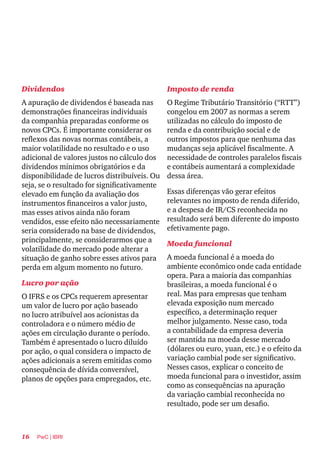 16 PwC | IBRI
Dividendos
A apuração de dividendos é baseada nas
demonstrações financeiras individuais
da companhia preparadas conforme os
novos CPCs. É importante considerar os
reflexos das novas normas contábeis, a
maior volatilidade no resultado e o uso
adicional de valores justos no cálculo dos
dividendos mínimos obrigatórios e da
disponibilidade de lucros distribuíveis. Ou
seja, se o resultado for significativamente
elevado em função da avaliação dos
instrumentos financeiros a valor justo,
mas esses ativos ainda não foram
vendidos, esse efeito não necessariamente
seria considerado na base de dividendos,
principalmente, se considerarmos que a
volatilidade do mercado pode alterar a
situação de ganho sobre esses ativos para
perda em algum momento no futuro.
Lucro por ação
O IFRS e os CPCs requerem apresentar
um valor de lucro por ação baseado
no lucro atribuível aos acionistas da
controladora e o número médio de
ações em circulação durante o período.
Também é apresentado o lucro diluído
por ação, o qual considera o impacto de
ações adicionais a serem emitidas como
consequência de dívida conversível,
planos de opções para empregados, etc.
Imposto de renda
O Regime Tributário Transitório (“RTT”)
congelou em 2007 as normas a serem
utilizadas no cálculo do imposto de
renda e da contribuição social e de
outros impostos para que nenhuma das
mudanças seja aplicável fiscalmente. A
necessidade de controles paralelos fiscais
e contábeis aumentará a complexidade
dessa área.
Essas diferenças vão gerar efeitos
relevantes no imposto de renda diferido,
e a despesa de IR/CS reconhecida no
resultado será bem diferente do imposto
efetivamente pago.
Moeda funcional
A moeda funcional é a moeda do
ambiente econômico onde cada entidade
opera. Para a maioria das companhias
brasileiras, a moeda funcional é o
real. Mas para empresas que tenham
elevada exposição num mercado
específico, a determinação requer
melhor julgamento. Nesse caso, toda
a contabilidade da empresa deveria
ser mantida na moeda desse mercado
(dólares ou euro, yuan, etc.) e o efeito da
variação cambial pode ser significativo.
Nesses casos, explicar o conceito de
moeda funcional para o investidor, assim
como as consequências na apuração
da variação cambial reconhecida no
resultado, pode ser um desafio. 
 