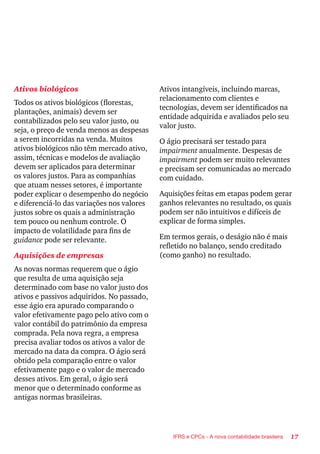 17IFRS e CPCs - A nova contabilidade brasileira
Ativos biológicos
Todos os ativos biológicos (florestas,
plantações, animais) devem ser
contabilizados pelo seu valor justo, ou
seja, o preço de venda menos as despesas
a serem incorridas na venda. Muitos
ativos biológicos não têm mercado ativo,
assim, técnicas e modelos de avaliação
devem ser aplicados para determinar
os valores justos. Para as companhias
que atuam nesses setores, é importante
poder explicar o desempenho do negócio
e diferenciá-lo das variações nos valores
justos sobre os quais a administração
tem pouco ou nenhum controle. O
impacto de volatilidade para fins de
guidance pode ser relevante.
Aquisições de empresas
As novas normas requerem que o ágio
que resulta de uma aquisição seja
determinado com base no valor justo dos
ativos e passivos adquiridos. No passado,
esse ágio era apurado comparando o
valor efetivamente pago pelo ativo com o
valor contábil do patrimônio da empresa
comprada. Pela nova regra, a empresa
precisa avaliar todos os ativos a valor de
mercado na data da compra. O ágio será
obtido pela comparação entre o valor
efetivamente pago e o valor de mercado
desses ativos. Em geral, o ágio será
menor que o determinado conforme as
antigas normas brasileiras.
Ativos intangíveis, incluindo marcas,
relacionamento com clientes e
tecnologias, devem ser identificados na
entidade adquirida e avaliados pelo seu
valor justo.
O ágio precisará ser testado para
impairment anualmente. Despesas de
impairment podem ser muito relevantes
e precisam ser comunicadas ao mercado
com cuidado.
Aquisições feitas em etapas podem gerar
ganhos relevantes no resultado, os quais
podem ser não intuitivos e difíceis de
explicar de forma simples.
Em termos gerais, o deságio não é mais
refletido no balanço, sendo creditado
(como ganho) no resultado.
 