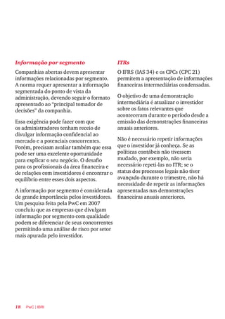 18 PwC | IBRI
Informação por segmento
Companhias abertas devem apresentar
informações relacionadas por segmento.
A norma requer apresentar a informação
segmentada do ponto de vista da
administração, devendo seguir o formato
apresentado ao “principal tomador de
decisões” da companhia.
Essa exigência pode fazer com que
os administradores tenham receio de
divulgar informação confidencial ao
mercado e a potenciais concorrentes.
Porém, precisam avaliar também que essa
pode ser uma excelente oportunidade
para explicar o seu negócio. O desafio
para os profissionais da área financeira e
de relações com investidores é encontrar o
equilíbrio entre esses dois aspectos.
A informação por segmento é considerada
de grande importância pelos investidores.
Um pesquisa feita pela PwC em 2007
concluiu que as empresas que divulgam
informação por segmento com qualidade
podem se diferenciar de seus concorrentes
permitindo uma análise de risco por setor
mais apurada pelo investidor.
ITRs
O IFRS (IAS 34) e os CPCs (CPC 21)
permitem a apresentação de informações
financeiras intermediárias condensadas.
O objetivo de uma demonstração
intermediária é atualizar o investidor
sobre os fatos relevantes que
aconteceram durante o período desde a
emissão das demonstrações financeiras
anuais anteriores.
Não é necessário repetir informações
que o investidor já conheça. Se as
políticas contábeis não tivessem
mudado, por exemplo, não seria
necessário repeti-las no ITR; se o
status dos processos legais não tiver
avançado durante o trimestre, não há
necessidade de repetir as informações
apresentadas nas demonstrações
financeiras anuais anteriores.
 