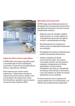 19IFRS e CPCs - A nova contabilidade brasileira
Impacto sobre setores específicos
O IFRS/CPCs tem regras específicas para
a contabilização de ativos biológicos,
concessões, construtoras/incorporadoras,
bancos, seguradoras, telefonia.
Para empresas que atuam nesses
segmentos, é importante entender as
nuanças das novas normas, debater com
outros players do mesmo setor, fazer
benchmarking e aprender com seus pares
no exterior que já aplicam IFRS.
Operações de tesouraria
O IFRS exige uma sofisticação maior na
divulgação dos instrumentos financeiros e
operações de tesouraria. Os itens a serem
considerados incluem:
•	 Hedge do risco de variação cambial,
taxas de juros, etc. Como explicar as
consequências da decisão de aplicar,
ou não, a contabilização de hedge;
•	 Reconhecimento de variações de
valores justos de aplicações financeiras
no resultado;
•	 Divulgação das técnicas utilizadas para
avaliar instrumentos financeiros;
•	 Análise cuidadosa da dívida
conversível em ações. Isso muitas
vezes pode envolver um instrumento
composto (componentes de dívida,
patrimônio e/ou derivativos
embutidos), que deve ser classificado
no balanço como dívida ou derivativo,
o que terá impacto no índice de dívida/
patrimônio ou no resultado.
O relacionamento com as agências de
rating também deve ser considerado, e os
reflexos das mudanças bem explicados.
 