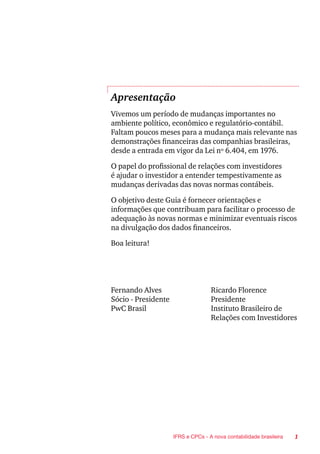 1IFRS e CPCs - A nova contabilidade brasileira
Apresentação
Vivemos um período de mudanças importantes no
ambiente político, econômico e regulatório-contábil.
Faltam poucos meses para a mudança mais relevante nas
demonstrações financeiras das companhias brasileiras,
desde a entrada em vigor da Lei nº 6.404, em 1976.
O papel do profissional de relações com investidores
é ajudar o investidor a entender tempestivamente as
mudanças derivadas das novas normas contábeis.
O objetivo deste Guia é fornecer orientações e
informações que contribuam para facilitar o processo de
adequação às novas normas e minimizar eventuais riscos
na divulgação dos dados financeiros.
Boa leitura!
Fernando Alves	 Ricardo Florence
Sócio - Presidente	 Presidente
PwC Brasil	 Instituto Brasileiro de
	 Relações com Investidores
 