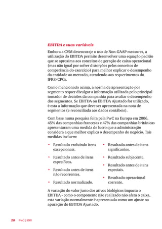 20 PwC | IBRI
EBITDA e suas variáveis
Embora a CVM desencoraje o uso de Non-GAAP measures, a
utilização do EBITDA permite desenvolver uma equação padrão
que se aproxima aos conceitos de geração de caixa operacional
(mas não igual por sofrer distorções pelos conceitos de
competência do exercício) para melhor explicar o desempenho
da entidade ao mercado, atendendo aos requerimentos do
IFRS/CPCs.
Como mencionado acima, a norma de apresentação por
segmento requer divulgar a informação utilizada pelo principal
tomador de decisões da companhia para avaliar o desempenho
dos segmentos. Se EBITDA ou EBITDA Ajustado for utilizado,
é esta a informação que deve ser apresentada na nota de
segmentos (e reconciliada aos dados contábeis).
Com base numa pesquisa feita pela PwC na Europa em 2006,
45% das companhias francesas e 47% das companhias britânicas
apresentaram uma medida de lucro que a administração
considera a que melhor explica o desempenho do negócio. Tais
medidas incluem:
•	 Resultado excluindo itens
excepcionais.	
•	 Resultado antes de itens
específicos.
•	 Resultado antes de itens
não recorrentes.	
•	 Resultado normalizado.
•	 Resultado antes de itens
significantes.	
•	 Resultado subjacente.
•	 Resultado antes de itens
especiais.	
•	 Resultado operacional
corrente.
A variação do valor justo dos ativos biológicos impacta o
EBITDA - como o componente não realizado não afeta o caixa,
esta variação normalmente é apresentada como um ajuste na
apuração do EBITDA Ajustado.
 