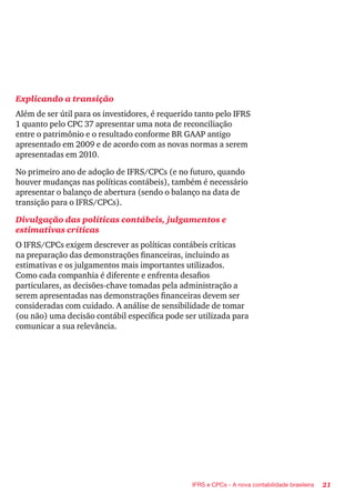 21IFRS e CPCs - A nova contabilidade brasileira
Explicando a transição
Além de ser útil para os investidores, é requerido tanto pelo IFRS
1 quanto pelo CPC 37 apresentar uma nota de reconciliação
entre o patrimônio e o resultado conforme BR GAAP antigo
apresentado em 2009 e de acordo com as novas normas a serem
apresentadas em 2010.
No primeiro ano de adoção de IFRS/CPCs (e no futuro, quando
houver mudanças nas políticas contábeis), também é necessário
apresentar o balanço de abertura (sendo o balanço na data de
transição para o IFRS/CPCs).
Divulgação das políticas contábeis, julgamentos e
estimativas críticas
O IFRS/CPCs exigem descrever as políticas contábeis críticas
na preparação das demonstrações financeiras, incluindo as
estimativas e os julgamentos mais importantes utilizados.
Como cada companhia é diferente e enfrenta desafios
particulares, as decisões-chave tomadas pela administração a
serem apresentadas nas demonstrações financeiras devem ser
consideradas com cuidado. A análise de sensibilidade de tomar
(ou não) uma decisão contábil específica pode ser utilizada para
comunicar a sua relevância.
 