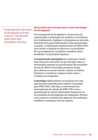 23IFRS e CPCs - A nova contabilidade brasileira
O planejamento das ações
de divulgação de forma
coerente e estruturada
pode evitar mal-
entendidos e dúvidas.
Desenvolva um cronograma e uma estratégia
de divulgação
Um cronograma de divulgação e um processo de
comunicação e orientação aos analistas e investidores
são fundamentais. Explique o cronograma ao mercado
deixando claro quais informações serão apresentadas
e quando. A informação reapresentada em IFRS/CPCs
deve incluir: o balanço de abertura e os resultados
do ano comparativo; as políticas contábeis-chave
escolhidas e os principais impactos.
A comunicação antecipada das mudanças é muito
mais útil para o investidor do que divulgar todas as
informações somente na apresentação dos resultados
do ano de 2010. O investidor precisa de tempo
para absorver as novas normas, refazer as análises
históricas e considerar o impacto delas sobre a
avaliação da companhia.
Comunique objetivamente as mudanças em uma
apresentação específica para explicar a transição
para IFRS/CPCs. Não faça a comunicação das
consequências da adoção de IFRS/CPCs com a
apresentação de outras informações financeiras ou
de resultados do desempenho da companhia. Procure
evitar misturar conceitos dos impactos das mudanças
contábeis e mudanças reais do negócio.
 