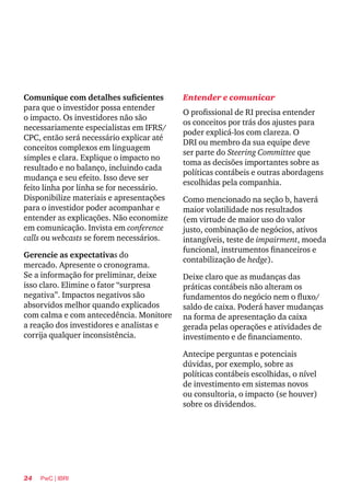 24 PwC | IBRI
Comunique com detalhes suficientes
para que o investidor possa entender
o impacto. Os investidores não são
necessariamente especialistas em IFRS/
CPC, então será necessário explicar até
conceitos complexos em linguagem
simples e clara. Explique o impacto no
resultado e no balanço, incluindo cada
mudança e seu efeito. Isso deve ser
feito linha por linha se for necessário.
Disponibilize materiais e apresentações
para o investidor poder acompanhar e
entender as explicações. Não economize
em comunicação. Invista em conference
calls ou webcasts se forem necessários.
Gerencie as expectativas do
mercado. Apresente o cronograma.
Se a informação for preliminar, deixe
isso claro. Elimine o fator “surpresa
negativa”. Impactos negativos são
absorvidos melhor quando explicados
com calma e com antecedência. Monitore
a reação dos investidores e analistas e
corrija qualquer inconsistência.
Entender e comunicar
O profissional de RI precisa entender
os conceitos por trás dos ajustes para
poder explicá-los com clareza. O
DRI ou membro da sua equipe deve
ser parte do Steering Committee que
toma as decisões importantes sobre as
políticas contábeis e outras abordagens
escolhidas pela companhia.
Como mencionado na seção b, haverá
maior volatilidade nos resultados
(em virtude de maior uso do valor
justo, combinação de negócios, ativos
intangíveis, teste de impairment, moeda
funcional, instrumentos financeiros e
contabilização de hedge).
Deixe claro que as mudanças das
práticas contábeis não alteram os
fundamentos do negócio nem o fluxo/
saldo de caixa. Poderá haver mudanças
na forma de apresentação da caixa
gerada pelas operações e atividades de
investimento e de financiamento.
Antecipe perguntas e potenciais
dúvidas, por exemplo, sobre as
políticas contábeis escolhidas, o nível
de investimento em sistemas novos
ou consultoria, o impacto (se houver)
sobre os dividendos.
 