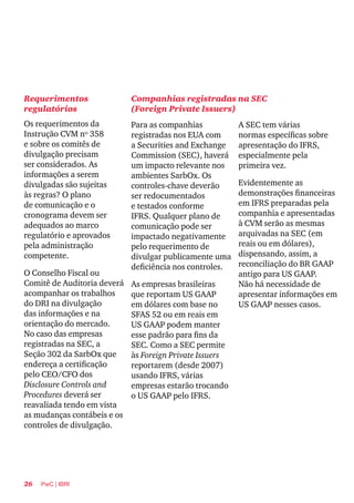 26 PwC | IBRI
Requerimentos
regulatórios
Os requerimentos da
Instrução CVM nº 358
e sobre os comitês de
divulgação precisam
ser considerados. As
informações a serem
divulgadas são sujeitas
às regras? O plano
de comunicação e o
cronograma devem ser
adequados ao marco
regulatório e aprovados
pela administração
competente.
O Conselho Fiscal ou
Comitê de Auditoria deverá
acompanhar os trabalhos
do DRI na divulgação
das informações e na
orientação do mercado.
No caso das empresas
registradas na SEC, a
Seção 302 da SarbOx que
endereça a certificação
pelo CEO/CFO dos
Disclosure Controls and
Procedures deverá ser
reavaliada tendo em vista
as mudanças contábeis e os
controles de divulgação.
Companhias registradas na SEC
(Foreign Private Issuers)
A SEC tem várias
normas específicas sobre
apresentação do IFRS,
especialmente pela
primeira vez.
Evidentemente as
demonstrações financeiras
em IFRS preparadas pela
companhia e apresentadas
à CVM serão as mesmas
arquivadas na SEC (em
reais ou em dólares),
dispensando, assim, a
reconciliação do BR GAAP
antigo para US GAAP.
Não há necessidade de
apresentar informações em
US GAAP nesses casos.
Para as companhias
registradas nos EUA com
a Securities and Exchange
Commission (SEC), haverá
um impacto relevante nos
ambientes SarbOx. Os
controles-chave deverão
ser redocumentados
e testados conforme
IFRS. Qualquer plano de
comunicação pode ser
impactado negativamente
pelo requerimento de
divulgar publicamente uma
deficiência nos controles.
As empresas brasileiras
que reportam US GAAP
em dólares com base no
SFAS 52 ou em reais em
US GAAP podem manter
esse padrão para fins da
SEC. Como a SEC permite
às Foreign Private Issuers
reportarem (desde 2007)
usando IFRS, várias
empresas estarão trocando
o US GAAP pelo IFRS.
 