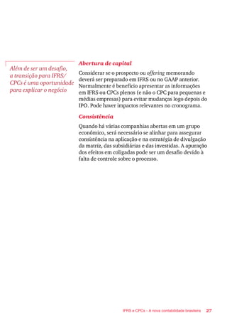27IFRS e CPCs - A nova contabilidade brasileira
Abertura de capital
Considerar se o prospecto ou offering memorando
deverá ser preparado em IFRS ou no GAAP anterior.
Normalmente é benefício apresentar as informações
em IFRS ou CPCs plenos (e não o CPC para pequenas e
médias empresas) para evitar mudanças logo depois do
IPO. Pode haver impactos relevantes no cronograma.
Consistência
Quando há várias companhias abertas em um grupo
econômico, será necessário se alinhar para assegurar
consistência na aplicação e na estratégia de divulgação
da matriz, das subsidiárias e das investidas. A apuração
dos efeitos em coligadas pode ser um desafio devido à
falta de controle sobre o processo.
Além de ser um desafio,
a transição para IFRS/
CPCs é uma oportunidade
para explicar o negócio
 