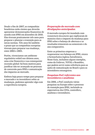 29IFRS e CPCs - A nova contabilidade brasileira
Desde o fim de 2007, as companhias
brasileiras estão cientes que deverão
apresentar demonstrações financeiras de
acordo com IFRS em dezembro de 2010.
Elas tiveram praticamente três anos para
preparar e planejar a transição para as
novas normas. Três anos foi também
o prazo que as companhias europeias
tiveram para preparar sua mudança,
entre 2002 e 2005.
Porém, vivenciamos um ambiente
regulatório volátil nos últimos anos,
uma crise financeira e sua consequente
recessão global: há bons motivos para
justificar não ter avançado no processo
de conversão para IFRS e comunicação
dos impactos ao mercado.
Embora haja pouco tempo para preparar
o mercado e os investidores sobre as
mudanças, podemos aprender algo com
a experiência europeia.
Preparação do mercado com
divulgações antecipadas
O mercado europeu foi inundado com
restatement documents que explicaram de
maneira clara o impacto da mudança para
IFRS sobre o balanço de abertura e os
resultados trimestrais ou semestrais e do
ano comparativo.
Entre as primeiras empresas a
reapresentar seu balanço em IFRS, estava
a farmacêutica inglesa AstraZeneca.
Neste Guia, incluímos alguns exemplos,
como da Unilever, TOTAL e Brambles,
que podem servir como referência para as
ações de comunicação no Brasil e para os
investidores estrangeiros.
Pesquisas PwC referentes aos
investidores e analistas
Em 2006, a PwC conduziu várias
pesquisas na Europa sobre o processo
de transição para IFRS, incluindo as
expectativas dos CFOs, controllers,
analistas e investidores.
 