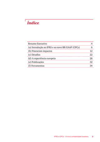 3IFRS e CPCs - A nova contabilidade brasileira
Resumo Executivo 4
(a) Introdução ao IFRS e ao novo BR GAAP (CPCs) 6
(b) Potenciais impactos 12
(c) Desafios 22
(d) A experiência europeia 28
(e) Publicações 32
(f) Ferramentas 34
Índice
 