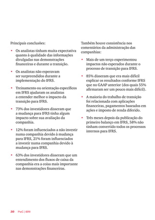 30 PwC | IBRI
Principais conclusões:
•	 Os analistas tinham muita expectativa
quanto à qualidade das informações
divulgadas nas demonstrações
financeiras e durante a transição.
•	 Os analistas não esperavam
ser surpreendidos durante a
implementação do IFRS.
•	 Treinamento ou orientação específicos
em IFRS ajudaram os analistas
a entender melhor o impacto da
transição para IFRS.
•	 73% dos investidores disseram que
a mudança para IFRS tinha algum
impacto sobre sua avaliação da
companhia.
•	 12% foram influenciados a não investir
numa companhia devido à mudança
para IFRS, 21% foram influenciados
a investir numa companhia devido à
mudança para IFRS.
•	 63% dos investidores disseram que um
entendimento dos fluxos de caixa da
companhia era a coisa mais importante
nas demonstrações financeiras.
Também houve consistência nos
comentários da administração das
companhias:
•	 Mais de um terço experimentou
impactos não esperados durante o
processo de transição para IFRS.
•	 85% disseram que era mais difícil
explicar os resultados conforme IFRS
que no GAAP anterior (dos quais 55%
afirmaram ser um pouco mais difícil).
•	 A maioria do trabalho de transição
foi relacionada com aplicações
financeiras, pagamentos baseados em
ações e imposto de renda diferido.
•	 Três meses depois da publicação do
primeiro balanço em IFRS, 58% não
tinham convertido todos os processos
internos para IFRS.
 