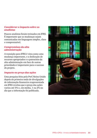 31IFRS e CPCs - A nova contabilidade brasileira
Considerar o impacto sobre os
analistas
Poucos analistas foram treinados em IFRS.
É importante que as mudanças sejam
comunicadas em linguagem simples, clara
e compreensível.
Compromisso da alta
administração
A transição para IFRS é vista como uma
mudança importante, e a dedicação de
recursos apropriados e o patrocínio da
alta administração em face de outras
prioridades é importante para o sucesso
do projeto.
Impacto no preço das ações
Uma pesquisa feita pela PwC Reino Unido
depois da primeira onda de divulgações
de informação financeira reapresentada
em IFRS revelou que o preço das ações
variou até 5% e, em média, 1 ou 2% no
dia que a informação foi publicada.
 