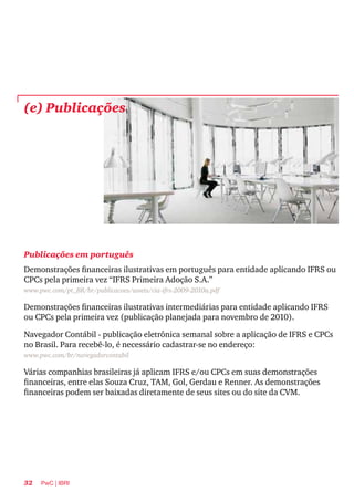 32 PwC | IBRI
(e) Publicações
Publicações em português
Demonstrações financeiras ilustrativas em português para entidade aplicando IFRS ou
CPCs pela primeira vez “IFRS Primeira Adoção S.A.”
www.pwc.com/pt_BR/br/publicacoes/assets/cia-ifrs-2009-2010a.pdf
Demonstrações financeiras ilustrativas intermediárias para entidade aplicando IFRS
ou CPCs pela primeira vez (publicação planejada para novembro de 2010).
Navegador Contábil - publicação eletrônica semanal sobre a aplicação de IFRS e CPCs
no Brasil. Para recebê-lo, é necessário cadastrar-se no endereço:
www.pwc.com/br/navegadorcontabil
Várias companhias brasileiras já aplicam IFRS e/ou CPCs em suas demonstrações
financeiras, entre elas Souza Cruz, TAM, Gol, Gerdau e Renner. As demonstrações
financeiras podem ser baixadas diretamente de seus sites ou do site da CVM.
 