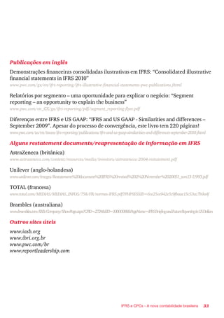 33IFRS e CPCs - A nova contabilidade brasileira
Publicações em inglês
Demonstrações financeiras consolidadas ilustrativas em IFRS: “Consolidated illustrative
financial statements in IFRS 2010”
www.pwc.com/gx/en/ifrs-reporting/ifrs-illustrative-financial-statements-pwc-publications.jhtml
Relatórios por segmento – uma oportunidade para explicar o negócio: “Segment
reporting – an opportunity to explain the business”
www.pwc.com/en_GX/gx/ifrs-reporting/pdf/segment_reporting-flyer.pdf
Diferenças entre IFRS e US GAAP: “IFRS and US GAAP - Similarities and differences –
September 2009”. Apesar do processo de convergência, este livro tem 220 páginas!
www.pwc.com/us/en/issues/ifrs-reporting/publications/ifrs-and-us-gaap-similarities-and-differences-september-2010.jhtml
Alguns restatement documents/reapresentação de informação em IFRS
AstraZeneca (britânica)
www.astrazeneca.com/content/resources/media/investors/astrazeneca-2004-restatement.pdf
Unilever (anglo-holandesa)
www.unilever.com/images/Restatement%20document%20IFRS%20revised%202%20November%2020051_tcm13-11993.pdf
TOTAL (francesa)
www.total.com/MEDIAS/MEDIAS_INFOS/758/FR/normes-IFRS.pdf?PHPSESSID=6ce25ce942e5c9fbaae15c53ac7b9a4f
Brambles (australiana)
www.brambles.com/BXB/Company/ShowPage.aspx?CPID=2724&EID=10000000&PageName=IFRSBriefingandFutureReportinginUSDollars
Outros sites úteis
www.iasb.org
www.ibri.org.br
www.pwc.com/br
www.reportleadership.com
 