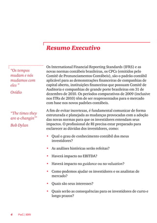 4 PwC | IBRI
Resumo Executivo
Os International Financial Reporting Standards (IFRS) e as
novas normas contábeis brasileiras, os CPCs (emitidos pelo
Comitê de Pronunciamentos Contábeis), são o padrão contábil
aplicável para as demonstrações financeiras de companhias de
capital aberto, instituições financeiras que possuam Comitê de
Auditoria e companhias de grande porte brasileiras em 31 de
dezembro de 2010. Os períodos comparativos de 2009 (inclusive
nos ITRs de 2010) têm de ser reapresentados para o mercado
com base nos novos padrões contábeis.
A fim de evitar incertezas, é fundamental comunicar de forma
estruturada e planejada as mudanças provocadas com a adoção
das novas normas para que os investidores entendam seus
impactos. O profissional de RI precisa estar preparado para
esclarecer as dúvidas dos investidores, como:
•	 Qual o grau de conhecimento contábil dos meus
investidores?
•	 As análises históricas serão refeitas?
•	 Haverá impacto no EBITDA?
•	 Haverá impacto no guidance ou no valuation?
•	 Como podemos ajudar os investidores e os analistas de
mercado?
•	 Quais são seus interesses?
•	 Quais serão as consequências para os investidores de curto e
longo prazos?
“Os tempos
mudam e nós
mudamos com
eles ”
Ovídio
“The times they
are a-changin’”
Bob Dylan
 