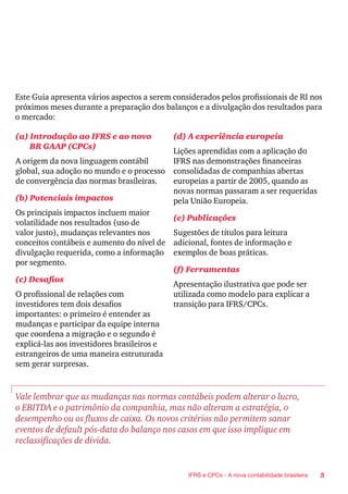 5IFRS e CPCs - A nova contabilidade brasileira
Este Guia apresenta vários aspectos a serem considerados pelos profissionais de RI nos
próximos meses durante a preparação dos balanços e a divulgação dos resultados para
o mercado:
(a) Introdução ao IFRS e ao novo
BR GAAP (CPCs)
A origem da nova linguagem contábil
global, sua adoção no mundo e o processo
de convergência das normas brasileiras.
(b) Potenciais impactos
Os principais impactos incluem maior
volatilidade nos resultados (uso de
valor justo), mudanças relevantes nos
conceitos contábeis e aumento do nível de
divulgação requerida, como a informação
por segmento.
(c) Desafios
O profissional de relações com
investidores tem dois desafios
importantes: o primeiro é entender as
mudanças e participar da equipe interna
que coordena a migração e o segundo é
explicá-las aos investidores brasileiros e
estrangeiros de uma maneira estruturada
sem gerar surpresas.
(d) A experiência europeia
Lições aprendidas com a aplicação do
IFRS nas demonstrações financeiras
consolidadas de companhias abertas
europeias a partir de 2005, quando as
novas normas passaram a ser requeridas
pela União Europeia.
(e) Publicações
Sugestões de títulos para leitura
adicional, fontes de informação e
exemplos de boas práticas.
(f) Ferramentas
Apresentação ilustrativa que pode ser
utilizada como modelo para explicar a
transição para IFRS/CPCs.
Vale lembrar que as mudanças nas normas contábeis podem alterar o lucro,
o EBITDA e o patrimônio da companhia, mas não alteram a estratégia, o
desempenho ou os fluxos de caixa. Os novos critérios não permitem sanar
eventos de default pós-data do balanço nos casos em que isso implique em
reclassificações de dívida.
 