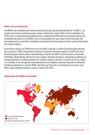 7IFRS e CPCs - A nova contabilidade brasileira
IFRS - breve histórico
Os IFRSs são emitidos pelo International Accounting Standards Board (“IASB”). As
primeiras normas internacionais, então conhecidas como IASs, foram emitidas em
1973, mas a movimentação global para a adoção do IFRS iniciou somente depois do
escândalo da Enron, em 2002, com a constatação de que uma norma baseada em
princípios seria mais fiel à realidade econômica de transações do que normas baseadas
em regras rígidas.
O início da adesão ao IFRS ocorreu em 2002, quando a União Europeia determinou
que todas as 7.000 companhias abertas europeias deveriam aplicar o IFRS em suas
demonstrações financeiras consolidadas a partir de 2005. Outros países, incluindo
Austrália, Hong Kong, África do Sul e alguns do leste europeu, adotaram a adesão no
mesmo período. A onda seguinte de adoção incluiu o Brasil, a Coreia do Sul, a Índia
e o Canadá. A convergência internacional será atingida somente quando os Estados
Unidos permitirem o uso do IFRS, decisão que deverá ser tomada no ano que vem,
2011, para implementação, talvez, a partir de 2015.
Aplicação do IFRS no mundo
Em processo de transição
Já aplica o IFRS
Sem previsação de adoção do IFRS
 