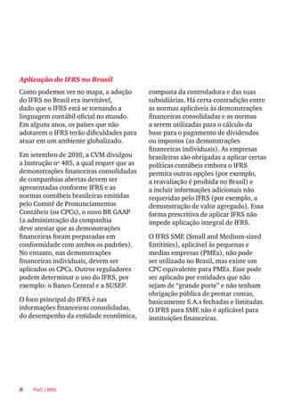 8 PwC | IBRI
Aplicação do IFRS no Brasil
composta da controladora e das suas
subsidiárias. Há certa contradição entre
as normas aplicáveis às demonstrações
financeiras consolidadas e as normas
a serem utilizadas para o cálculo da
base para o pagamento de dividendos
ou impostos (as demonstrações
financeiras individuais). As empresas
brasileiras são obrigadas a aplicar certas
políticas contábeis embora o IFRS
permita outras opções (por exemplo,
a reavaliação é proibida no Brasil) e
a incluir informações adicionais não
requeridas pelo IFRS (por exemplo, a
demonstração de valor agregado). Essa
forma prescritiva de aplicar IFRS não
impede aplicação integral de IFRS.
O IFRS SME (Small and Medium-sized
Entitities), aplicável às pequenas e
medias empresas (PMEs), não pode
ser utilizado no Brasil, mas existe um
CPC equivalente para PMEs. Esse pode
ser aplicado por entidades que não
sejam de “grande porte” e não tenham
obrigação pública de prestar contas,
basicamente S.A.s fechadas e limitadas.
O IFRS para SME não é aplicável para
instituições financeiras.
Como podemos ver no mapa, a adoção
do IFRS no Brasil era inevitável,
dado que o IFRS está se tornando a
linguagem contábil oficial no mundo.
Em alguns anos, os países que não
adotarem o IFRS terão dificuldades para
atuar em um ambiente globalizado.
Em setembro de 2010, a CVM divulgou
a Instrução nº 485, a qual requer que as
demonstrações financeiras consolidadas
de companhias abertas devem ser
apresentadas conforme IFRS e as
normas contábeis brasileiras emitidas
pelo Comitê de Pronunciamentos
Contábeis (os CPCs), o novo BR GAAP
(a administração da companhia
deve atestar que as demonstrações
financeiras foram preparadas em
conformidade com ambos os padrões).
No entanto, nas demonstrações
financeiras individuais, devem ser
aplicados os CPCs. Outros reguladores
podem determinar o uso do IFRS, por
exemplo: o Banco Central e a SUSEP.
O foco principal do IFRS é nas
informações financeiras consolidadas,
do desempenho da entidade econômica,
 