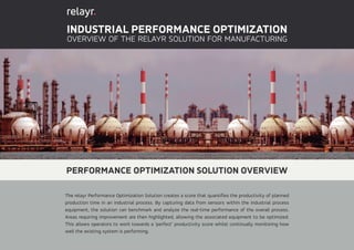 INDUSTRIAL PERFORMANCE OPTIMIZATION
OVERVIEW OF THE RELAYR SOLUTION FOR MANUFACTURING
PERFORMANCE OPTIMIZATION SOLUTION OVERVIEW
The relayr Performance Optimization Solution creates a score that quantifies the productivity of planned
production time in an industrial process. By capturing data from sensors within the industrial process
equipment, the solution can benchmark and analyze the real-time performance of the overall process.
Areas requiring improvement are then highlighted, allowing the associated equipment to be optimized.
This allows operators to work towards a ‘perfect’ productivity score whilst continually monitoring how
well the existing system is performing.
 