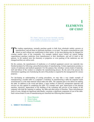 1
ELEMENTS
OF COST
This chapter requires no previous knowledge regarding
cost accounting .It introduces three elements of cost, and
income statements of manufacturing organisations.
he trading organisations, normally purchase goods in bulk from wholesale market, growers or
manufacturers, and sell them in wholesale elsewhere, or on retail. The goods so purchased are sold
almost as such without any modification in their nature. At the most packing may be changed for
creating smaller units of the commodity. For example medical stores (which are typical trading
organisations) purchase medicines from manufacturers or their distributors, and sell in retail to the
patients. In the medical store the chemistry or properties or even packing of the medicines are not
changed and they are sold as such.
On the contrary, the manufacturers of medicines or of medical equipment convert raw materials into
finished products by following a prescribed procedure of manufacturing. Certain organisations produce a
variety of medicines and medical equipment. For this purpose they introduce various kinds of materials,
skill and labour of the workers to complete the manufacturing process. By the end of the process the
information regarding cost of producing the unit of the product is required by the management for various
purposes.
For developing an understanding of costing procedures, we may take a very simple example of
manufacturing a wooden table in a carpenter’s workshop. In manufacturing a table the carpenter needs
wood because it is the main material which makes the table. The carpenter puts in his labour for making
the table. In addition to the wood and labour, a large number of relatively unimportant materials and
services are also applied in completing the table. For example nails, gum, depreciation of the planing
machine, electricity, depreciation of the building of the workshop and services of the helpers of the
carpenter who help the carpenter in making the table and other pieces of furniture. These miscellaneous
items of costs, though not significant individually, constitute a significant component of cost of the table.
Such various kinds of costs of manufacturing are classified into following three elements:
1. Direct Materials
2. Direct Labour
3. Factory Overheads
1. DIRECT MATERIALS
T
 
