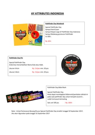 AY ATTRIBUTES INDONESIA
Note : Untuk Pemesanan Barang Khusus Spesial Pathfinder Day terakhir tanggal 10 September 2017,
Jika akan digunakan pada tanggal 16 September 2017
Pathfinder Day Notebook
Spesial Pathfinder Day
Sampul Hard Cover
Sampul Depan Logo 67 Pathfinder Day Indonesia
Sampul Belakang peraturan Pathfinder
Isi 100 L
Rp. 60 k
Pathfinder Day Pin
Spesial Pathfinder Day
Anda bisa menambahkan Nama klub atau tidak.
Ukuran 4.4cm Rp. 2 k/pcs min. 50 pcs
Ukuran 5.8cm Rp. 3 k/pcs min. 50 pcs
Pathfinder Day Bible Mark
Spesial Pathfinder Day
Anda dapat membagikan biblemark/pembatas alkitab ini
pada saat pathfinder day untuk menjadi souvenir..
sudah termasuk laminating
Satu set 100 pcs : Rp. 100 k
 