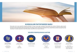KURIKULUM PATHFINDER BARU
Kami telah merevisi dan memperbaiki Kurikulum Pathfinder di semua 6 kelas untuk membuatnya lebih mendidik dan membantu Pathfinders untuk memiliki
pertumbuhan yang seimbang dan juga memiliki pemikiran kritis yang lebih baik. Perbaikan itu membuat perubahan di setiap bagian dari setiap kelas Pathfinder (kelas)
dan akan tersedia untuk digunakan pada pertengahan tahun 2018. Bagian spiritual dari kurikulum telah direvisi secara ekstensif dan dua koleksi kehormatan baru telah
ditambahkan. Ini adalah yang pertama: koleksi Penyelidikan Alkitab Bible, dan ini adalah emblemnya.
KOLEKSI PENYELIDIKAN ALKITAB
KELAS SAHABAT
Penyelidikan Alkitab I
Kejadian-Rut
Para nabi dan Bapa
Kitab Musa
KELAS TEMAN
Penyelidikan Alkitab II
Injil
Kerinduan
Segala Zaman
KELAS PENYELIDIK
Penyelidikan Alkitab III
Para Nabi dan Raja
KELAS PERINTIS
Penyelidikan Alkitab IV
Kisah-Yudas
Kisah
Gereja Apostolik
KELAS PENJELAJAH
Penyelidikan Alkitab V
Ayub-Kidung Agung
Para Nabi dan Raja
Wisdom Literature
KELAS PEMIMPIN
Penyelidikan Alkitab VI
Daniel-Wahyu
Kemenangan Akhir/bagian
akhir kisah para nabi
Peristiwa Akhir Zaman
14 | pathfinder day pathfinder day | 15
 
