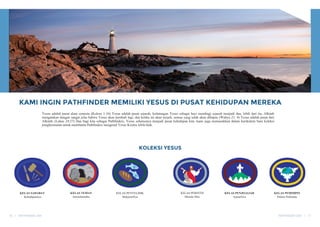 KAMI INGIN PATHFINDER MEMILIKI YESUS DI PUSAT KEHIDUPAN MEREKA
Yesus adalah pusat alam semesta (Kolose 1:16) Yesus adalah pusat sejarah, kedatangan Yesus sebagai bayi membagi sejarah menjadi dua, lebih dari itu, Alkitab
mengatakan dengan sangat jelas bahwa Yesus akan kembali lagi, dan ketika ini akan terjadi, semua yang salah akan dihapus (Wahyu 21: 4) Yesus adalah pusat dari
Alkitab, (Lukas 24:27) Dan bagi kita sebagai Pathfinders, Yesus seharusnya menjadi pusat kehidupan kita. kami juga memasukkan dalam kurikulum baru koleksi
penghormatan untuk membantu Pathfinders mengenal Yesus Kristus lebih baik.
KOLEKSI YESUS
KELAS SAHABAT
Kehidupannya
KELAS TEMAN
Juruselamatku
KELAS PENYELIDIK
MukjizatNya
KELAS PERINTIS
Metode Misi
KELAS PENJELEJAH
AjaranNya
KELAS PEMIMPIN
Dalam Nubuatan
PATHFINDER DAY | 17
16 | PATHFINDER DAY
 