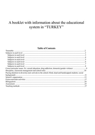 A booklet with information about the educational
                  system in “TURKEY”




                                                             Table of Contents
Timetable: ...................................................................................................................................................2
Subjects in each level ..................................................................................................................................2
  Subjects in each level: .............................................................................................................................3
  Subjects in each level: .............................................................................................................................4
  Subjects in each level: .............................................................................................................................5
  Subjects in each level: .............................................................................................................................6
  Subjects in each level: .............................................................................................................................7
  Subjects in each level: .............................................................................................................................8
Cross-curricular issues. Ex: sexual education, drug addiction, domestic/gender violence ...........................9
Discipline, classroom management and school rules ................................................................................10
Paying attention to diversity (new arrivals to the school; blind, dead and handicapped students; social
background) ................................................................................................................................................11
School’s organization .................................................................................................................................13
Extra-curricular activities ...........................................................................................................................17
Bilingualism ...............................................................................................................................................24
Assessment .................................................................................................................................................25
Teaching methods .......................................................................................................................................27
 