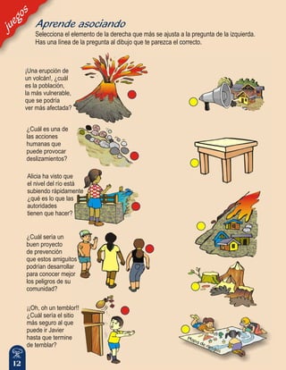 12
¡Una erupción de
un volcán!, ¿cuál
es la población,
la más vulnerable,
que se podría
ver más afectada?
¿Cuál es una de
las acciones
humanas que
puede provocar
deslizamientos?
Alicia ha visto que
el nivel del río está
subiendo rápidamente
¿qué es lo que las
autoridades
tienen que hacer?
¡¡Oh, oh un temblor!!
¿Cuál sería el sitio
más seguro al que
puede ir Javier
hasta que termine
de temblar?
¿Cuál sería un
buen proyecto
de prevención
que estos amiguitos
podrían desarrollar
para conocer mejor
los peligros de su
comunidad?
juegos
Selecciona el elemento de la derecha que más se ajusta a la pregunta de la izquierda.
Has una línea de la pregunta al dibujo que te parezca el correcto.
Aprende asociando
 