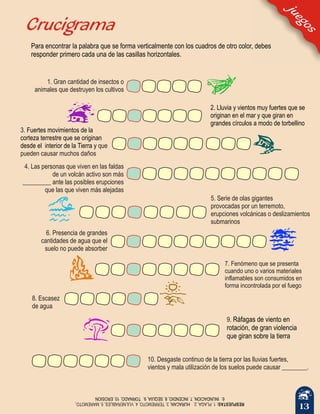13
juegos
1. Gran cantidad de insectos o
animales que destruyen los cultivos
Crucigrama
4. Las personas que viven en las faldas
de un volcán activo son más
_________ ante las posibles erupciones
que las que viven más alejadas
2. Lluvia y vientos muy fuertes que se
originan en el mar y que giran en
grandes círculos a modo de torbellino
3.
que
pueden causar muchos daños
Fuertes movimientos de la
corteza terrestre que se originan
desde el interior de la Tierra y
5. Serie de olas gigantes
provocadas por un terremoto,
erupciones volcánicas o deslizamientos
submarinos
6. Presencia de grandes
cantidades de agua que el
suelo no puede absorber
7. Fenómeno que se presenta
cuando uno o varios materiales
inflamables son consumidos en
forma incontrolada por el fuego
9. Ráfagas de viento en
rotación, de gran violencia
que giran sobre la tierra
10. Desgaste continuo de la tierra por las lluvias fuertes,
vientos y mala utilización de los suelos puede causar ________.
RESPUESTAS:1.PLAGA,2.3.TERREMOTO,4.VULNERABLES,5.MAREMOTO HURACAN,,
6.INUNDACION,7.INCENDIO,8.SEQUIA,9.TORNADO,10.EROSION
8. Escasez
de agua
Para encontrar la palabra que se forma verticalmente con los cuadros de otro color, debes
responder primero cada una de las casillas horizontales.
 