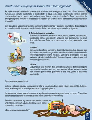¡Ponte en acción, prepara suministros de emergencia!
Es importante que cada familia procure tener suministros de emergencia en su casa. En un terremoto o
huracán, por ejemplo, puede faltar la electricidad y el agua podría estar contaminada. También podrías
quedarte aislado en tu casa por varios días a causa de una tormenta o inundación. Tener suministros de
emergenciapodríaayudarteenestoscasos;esprobablequetufamilianuncalosnecesite,peroesmejorestar
preparado.
Con la ayuda de tus padres prepara los suministros de emergencia y guardalos en una bolsa de plástico para
encontrarlosmásfácilmenteencasodedesastre.Entrelossuministrospuedesincluirlosiguiente:
1.Botiquíndeprimerosauxilios
Este botiquín debe incluir, entre otras cosas, alcohol, algodón, vendas, gasa,
analgésicos, tijeras, agua estéril y ungüento para quemaduras. La Cruz
Roja o el Centro de Salud de tu comunidad te podrán recomendar otras
cosas.
2.Comida
Es recomendable tener suministros de comida no perecedera. Es decir, que
se pueda conservar sin refrigeración, como los enlatados. Debe tenerse lo
suficiente para comer durante tres días. Es mejor si la comida no tiene que
cocinarse. ¡No olvides el abrelatas! Tampoco hay que olvidar el agua, así
comocloroparapurificarla.
3.Ropa
Es bueno que cada miembro de la familia tenga un juego de ropa extra para
cambiarse,incluyendounasbotasyunacapaparalalluvia,asícomomantas
bien calientes por si tienes que dormir al aire libre, ¡como si estuvieras
acampando!
Otrascosasquepuedesincluir:
Linterna y pilas de repuesto (porque podría faltar la energía eléctrica), papel y lápiz, radio portátil, fósforos,
velas,abrelatasyartículosdehigienecomojabónypapelhigiénico.
No olvides que estas cosas deben revisarse regularmente para estar seguros de que funcionan. Si son latas
decomidasedebetenerencuentaqueestastienenunafechadevencimiento.
También puedes llevar algunas de tus cosas importantes en
una mochila, como un juguete, lápices y papel, o algo
queseaimportanteparati.
¿Quéotracosaquisierasincluir?
17
Proyecto
 