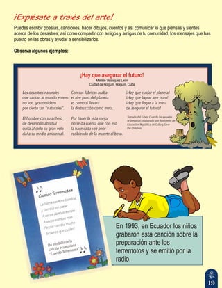 19
¡Exprésate a través del arte!
Puedes escribir poesías, canciones, hacer dibujos, cuentos y así comunicar lo que piensas y sientes
acerca de los desastres; así como compartir con amigos y amigas de tu comunidad, los mensajes que has
puesto en las obras y ayudar a sensibilizarlos.
Observa algunos ejemplos:
En 1993, en Ecuador los niños
grabaron esta canción sobre la
preparación ante los
terremotos y se emitió por la
radio.
i
Un estrib llo de la
c c c t i
an ión e ua or ana
u d
t ”
“C an o Terremo ea
¡Hay que asegurar el futuro!
Matilde Velásquez León
Ciudad de Holguín, Holguín, Cuba
Los desastres naturales
que azotan al mundo entero
no son, yo considero
por cierto tan “naturales”.
El hombre con su anhelo
de desarrollo abismal
quita al cielo su gran velo
daña su medio ambiental.
Con sus fábricas acaba
el aire puro del planeta
es como si llevara
la destrucción como meta.
Por hacer la vida mejor
no se da cuenta que con eso
la hace cada vez peor
recibiendo de la muerte el beso.
¡Hay que cuidar el planeta!
¡Hay que lograr aire puro!
¡Hay que llegar a la meta
de asegurar el futuro!
Tomado del Libro: Cuando las escuelas
se preparan, elaborado por Ministerio de
Educación República de Cuba y Save
the Children.
 