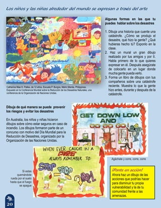 20
Algunas formas en las que tu
puedes hablarsobrelosdesastres
1. Dibuja una historia que cuente una
catástrofe. ¿Cómo se produjo el
desastre, qué hizo la gente? ¿Qué
hubieras hecho tú? Exponlo en la
clase.
2. Haz un mural un gran dibujo
realizado por tus amigos y por tí.
Habla primero de lo que quieres
expresar en él. Después asegúrate
de colocarlo en un lugar donde
muchagentepuedaverlo.
3. Forma un libro de dibujos con tus
compañeros sobre una catástrofe
reciente. Muestra lo que la gente
hizo antes, durante y después de la
catástrofe.
Catherine Mae H. Palles, de 12 años, Escuela P. Burgos, Metro Manila, Philippines.
Expuesto en la Conferencia Mundial sobre la Reducción de los Desastres Naturales, una
conferencia de la Organización de Naciones Unidas.
Dibuja de qué manera se puede prevenir
los riesgos y evitar los desastres
En Australia, los niños y niñas hicieron
dibujos sobre cómo estar seguros en caso de
incendio. Los dibujos formaron parte de un
concurso con motivo del Día Mundial para la
Reducción de Desastres, organizado por la
Organización de las Naciones Unidas.
¡Ponte en acción!
Ahora haz un dibujo de las
acciones que podrías hacer
para disminuir tu propia
vulnerabilidad y la de tu
comunidad frente a las
amenazas.
Si estas
quemándote
rueda por el suelo
hasta que el fuego
se apague
Agáchate y corre, corre, corre
Los niños y las niñas alrededor del mundo se expresan a través del arte
 