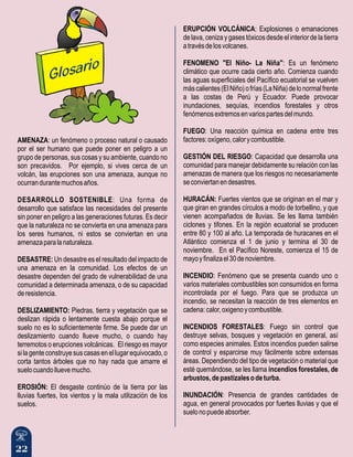 22
AMENAZA: un fenómeno o proceso natural o causado
por el ser humano que puede poner en peligro a un
grupo de personas, sus cosas y su ambiente, cuando no
son precavidos. Por ejemplo, si vives cerca de un
volcán, las erupciones son una amenaza, aunque no
ocurrandurantemuchosaños.
DESARROLLO SOSTENIBLE: Una forma de
desarrollo que satisface las necesidades del presente
sin poner en peligro a las generaciones futuras. Es decir
que la naturaleza no se convierta en una amenaza para
los seres humanos, ni estos se conviertan en una
amenazaparalanaturaleza.
DESASTRE: Un desastre es el resultado del impacto de
una amenaza en la comunidad. Los efectos de un
desastre dependen del grado de vulnerabilidad de una
comunidad a determinada amenaza, o de su capacidad
deresistencia.
DESLIZAMIENTO: Piedras, tierra y vegetación que se
deslizan rápida o lentamente cuesta abajo porque el
suelo no es lo suficientemente firme. Se puede dar un
deslizamiento cuando llueve mucho, o cuando hay
terremotos o erupciones volcánicas. El riesgo es mayor
silagenteconstruyesuscasasenellugarequivocado,o
corta tantos árboles que no hay nada que amarre el
suelocuandolluevemucho.
EROSIÓN: El desgaste continúo de la tierra por las
lluvias fuertes, los vientos y la mala utilización de los
suelos.
ERUPCIÓN VOLCÁNICA: Explosiones o emanaciones
de lava, ceniza y gases tóxicos desde el interior de la tierra
atravésdelosvolcanes.
FENOMENO "El Niño- La Niña": Es un fenómeno
climático que ocurre cada cierto año. Comienza cuando
las aguas superficiales del Pacífico ecuatorial se vuelven
máscalientes(ElNiño)ofrías(LaNiña)delonormalfrente
a las costas de Perú y Ecuador. Puede provocar
inundaciones, sequías, incendios forestales y otros
fenómenosextremosenvariospartesdelmundo.
FUEGO: Una reacción química en cadena entre tres
factores:oxígeno,calorycombustible.
GESTIÓN DEL RIESGO: Capacidad que desarrolla una
comunidad para manejar debidamente su relación con las
amenazas de manera que los riesgos no necesariamente
seconviertanendesastres.
HURACÁN: Fuertes vientos que se originan en el mar y
que giran en grandes círculos a modo de torbellino, y que
vienen acompañados de lluvias. Se les llama también
ciclones y tifones. En la región ecuatorial se producen
entre 80 y 100 al año. La temporada de huracanes en el
Atlántico comienza el 1 de junio y termina el 30 de
noviembre. En el Pacífico Noreste, comienza el 15 de
mayoyfinalizael30denoviembre.
INCENDIO: Fenómeno que se presenta cuando uno o
varios materiales combustibles son consumidos en forma
incontrolada por el fuego. Para que se produzca un
incendio, se necesitan la reacción de tres elementos en
cadena:calor,oxigenoycombustible.
INCENDIOS FORESTALES: Fuego sin control que
destruye selvas, bosques y vegetación en general, así
como especies animales. Estos incendios pueden salirse
de control y esparcirse muy fácilmente sobre extensas
áreas. Dependiendo del tipo de vegetación o material que
esté quemándose, se les llama incendios forestales, de
arbustos,depastizalesodeturba.
INUNDACIÓN: Presencia de grandes cantidades de
agua, en general provocados por fuertes lluvias y que el
suelonopuedeabsorber.
Glo arios
 