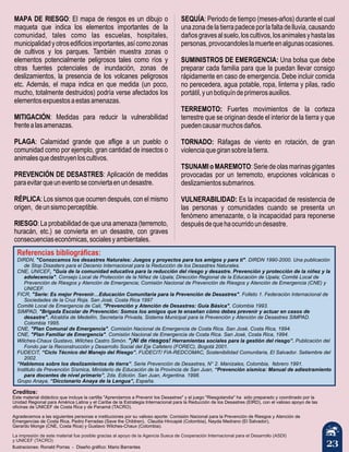 23
MAPA DE RIESGO: El mapa de riesgos es un dibujo o
maqueta que indica los elementos importantes de la
comunidad, tales como las escuelas, hospitales,
municipalidadyotrosedificiosimportantes,asícomozonas
de cultivos y los parques. También muestra zonas o
elementos potencialmente peligrosos tales como ríos y
otras fuentes potenciales de inundación, zonas de
deslizamientos, la presencia de los volcanes peligrosos
etc. Además, el mapa indica en que medida (un poco,
mucho, totalmente destruidos) podría verse afectados los
elementosexpuestosaestasamenazas.
MITIGACIÓN: Medidas para reducir la vulnerabilidad
frentealasamenazas.
PLAGA: Calamidad grande que aflige a un pueblo o
comunidad como por ejemplo, gran cantidad de insectos o
animalesquedestruyenloscultivos.
PREVENCIÓN DE DESASTRES: Aplicación de medidas
paraevitarqueuneventoseconviertaenundesastre.
RÉPLICA: Los sismos que ocurren después, con el mismo
origen, deunsismoperceptible.
RIESGO: La probabilidad de que una amenaza (terremoto,
huracán, etc.) se convierta en un desastre, con graves
consecuenciaseconómicas,socialesyambientales.
Referencias bibliográficas:
DIRDN, "Conozcamos los desastres Naturales: Juegos y proyectos para tus amigos y para tí". DIRDN 1990-2000. Una publicación
de Stop Disasters para el Decenio Internacional para la Reducción de los Desastres Naturales.
CNE, UNICEF, "Guía de la comunidad educativa para la reducción del riesgo y desastre. Prevención y protección de la niñez y la
adolecencia". Consejo Local de Protección de la Niñez de Upala; Dirección Regional de la Educación de Upala; Comité Local de
Prevención de Riesgos y Atención de Emergencia; Comisión Nacional de Prevención de Riesgos y Atención de Emergencia (CNE) y
UNICEF.
FICR, "Serie: Es mejor Prevenir…Educación Comunitaria para la Prevención de Desastres". Folleto 1. Federación Internacional de
Sociedades de la Cruz Roja. San José, Costa Rica 1997
Comité Local de Emergencia de Cali, "Prevención y Atención de Desastres: Guía Básica", Colombia 1993.
SIMPAD, "Brigada Escolar de Prevención: Somos los amigos que te enseñan cómo debes prevenir y actuar en casos de
desastre". Alcaldía de Medellín, Secretaría Privada, Sistema Municipal para la Prevención y Atención de Desastres SIMPAD.
Colombia 1995.
CNE, "Plan Comunal de Emergencia". Comisión Nacional de Emergencia de Costa Rica. San José, Costa Rica, 1994.
CNE, "Plan Familiar de Emergencia". Comisión Nacional de Emergencia de Costa Rica. San José, Costa Rica, 1994.
Wilches-Chaux Gustavo, Wilches Castro Simón. "¡Ni de riesgos! Herramientas sociales para la gestión del riesgo”. Publicación del
Fondo par la Reconstrucción y Desarrollo Social del Eje Cafetero (FOREC), Bogotá 2001.
FUDECIT, “Ciclo Técnico del Manejo del Riesgo”. FUDECIT/ FIA-REDCOMAC, Sostenibilidad Comunitaria, El Salvador. Setiembre del
2002.
“Hablemos sobre los deslizamientos de tierra”. Serie Prevención de Desastres, N° 2. Manizales, Colombia, febrero 1991.
Instituto de Prevención Sísmica, Ministerio de Educación de la Provincia de San Juan, “Prevención sísmica: Manual de adiestramiento
para docentes de nivel primario”, 2da. Edición. San Juan, Argentina. 1998.
Grupo Anaya, “Diccionario Anaya de la Lengua”, España.
Creditos:
Este material didáctico que incluye la cartilla "Aprendamos a Prevenir los Desastres" y el juego "Riesgolandia" ha sido preparado y coordinado por la
Unidad Regional para América Latina y el Caribe de la Estrategia Internacional para la Reducción de los Desastres (EIRD), con el valioso apoyo de las
oficinas de UNICEF de Costa Rica y de Panamá (TACRO).
Agradecemos a las siguientes personas e instituciones por su valioso aporte: Comisión Nacional para la Prevención de Riesgos y Atención de
Emergencias de Costa Rica, Pedro Ferradas (Save the Children), Claudia Hincapié (Colombia), Nayda Medrano (El Salvador),
Gerardo Monge (CNE, Costa Rica) y Gustavo Wilches-Chaux (Colombia).
La impresión de este material fue posible gracias al apoyo de la Agencia Sueca de Cooperación Internacional para el Desarrollo (ASDI)
y UNICEF (TACRO)
SEQUÍA: Periodo de tiempo (meses-años) durante el cual
unazonadelatierrapadeceporlafaltadelluvia,causando
dañosgravesalsuelo,loscultivos,losanimalesyhastalas
personas,provocandoleslamuerteenalgunasocasiones.
SUMINISTROS DE EMERGENCIA: Una bolsa que debe
preparar cada familia para que la puedan llevar consigo
rápidamente en caso de emergencia. Debe incluir comida
no perecedera, agua potable, ropa, linterna y pilas, radio
portátil,yunbotiquíndeprimerosauxilios.
TERREMOTO: Fuertes movimientos de la corteza
terrestre que se originan desde el interior de la tierra y que
puedencausarmuchosdaños.
TORNADO: Ráfagas de viento en rotación, de gran
violenciaquegiransobrelatierra.
TSUNAMI o MAREMOTO: Serie de olas marinas gigantes
provocadas por un terremoto, erupciones volcánicas o
deslizamientossubmarinos.
VULNERABILIDAD: Es la incapacidad de resistencia de
las personas y comunidades cuando se presenta un
fenómeno amenazante, o la incapacidad para reponerse
despuésdequehaocurridoundesastre.
Ilustraciones: Ronald Porras - Diseño gráfico: Mario Barrantes
 