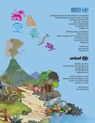 E I R D
Estrategia Internacional
para Reducción de Desastres
www.eird.org
www.unisdr.org
www.crid.or.cr
ISDR Secretariat, United Nations
Office at Geneva
Palais des Nations CH 1211 Geneva 10, Suiza
Tel (4122) 917-2762
Fax (4122) 917-0563
isdr@un.org
Estrategia Internacional para la Reducción de Desastres
Unidad Regional para América Latina y el Caribe
Apartado Postal 3745-1000
San José, Costa Rica
Tel (506) 224-1186/224-6941
Fax (506) 224-7758
eird@eird.org
UNICEF, Costa Rica
Apartado Postal: 490-1000 San José.
Tel (506) 296-20-34
Fax (506) 296-20-65
info@unicefcr.org
UNICEF (TACRO), Panamá
Apartado Postal: 3667 Balboa, Ancón
Tel (507) 315-7472/315-7400
Fax (507) 317-0258
www.unicef.org
www.uniceflac.org
 
