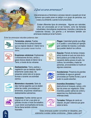 4
Terremotos, sismos: Fuertes
movimientos de la corteza terrestre
que se originan desde el interior de la
Tierra y
Erupciones volcánicas: Explosiones
o emanaciones de lava, ceniza y
gases tóxicos desde el interior de la
Tierra, a través de los volcanes
Deslizamientos: Tierra, piedras y
vegetación que se deslizan rápida o
lentamente cuesta abajo. Se
presentan sobre todo en la época
lluviosa o durante una actividad
sísmica.
Maremotos o tsunamis: Serie de
olas marinas gigantes que se abaten
sobre las costas, provocadas por
terremotos, erupciones volcánicas o
deslizamientos submarinos.
Huracanes: Fuertes vientos que se
originan en el mar y que giran en
grandes círculos a modo de torbellino
y que vienen acompañados de lluvias.
Se les llama también ciclones
tropicales.
que pueden causar muchos
daños.
Plagas: Calamidad grande que aflige
a un pueblo o comunidad por ejemplo
gran cantidad de insectos o animales
que pueden destruir los cultivos.
Sequías: Periodo de tiempo (meses-
años) durante el cual una zona de la
tierra padece por la falta de lluvia,
causando daños graves al suelo, los
cultivos, los animales y hasta las
personas, provocandoles la muerte en
algunas ocasiones.
Inundaciones: Presencia de grandes
cantidades de agua en general
provocadas por fuertes lluvias y que el
suelo no puede absorber.
Incendios (forestales): Fuegos
destructivos en bosques, selvas y otro
tipo de zonas con vegetación. Estos
incendios pueden salirse de control y
esparcirse muy fácilmente sobre
extensas áreas.
Tornados: Ráfagas de viento en
rotación, de gran violencia que giran
sobre la tierra.
¿Qué es una amenaza?
Una amenaza es un fenómeno o proceso natural o causado por el ser
humano que puede poner en peligro a un grupo de personas, sus
cosasysuambiente,cuandonosonprecavidos.
Existen diferentes tipos de amenazas. Algunas son naturales,
otras son provocadas por el ser humano, como las llamadas
industriales o tecnológicas (explosiones, incendios y derrames de
sustancias tóxicas). Las guerras y el terrorismo también son
amenazascreadasporelserhumano.
Estas amenazas pueden convertirse en desastres, pero
solamente si existen ciertas condiciones. ¿Sabes cuáles son?
Entre las amenazas naturales podemos citar:
 